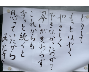 どうしてもっと　はやく　やさしくできなかったのか？　「今」が変わらず　これからもずっと続くと　思っていたから　（佛光寺標語）